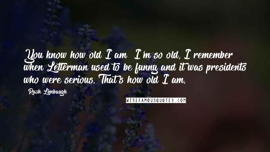 Rush Limbaugh Quotes: You know how old I am? I'm so old, I remember when Letterman used to be funny and it was presidents who were serious. That's how old I am.