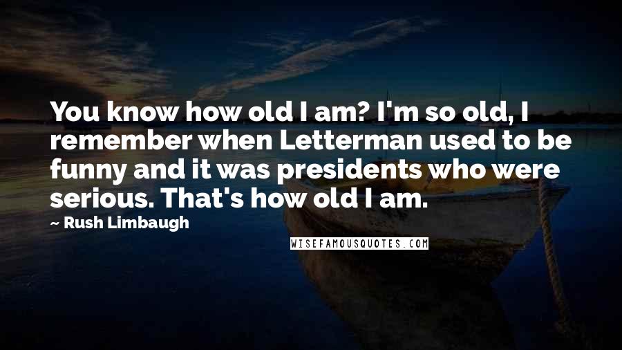 Rush Limbaugh Quotes: You know how old I am? I'm so old, I remember when Letterman used to be funny and it was presidents who were serious. That's how old I am.