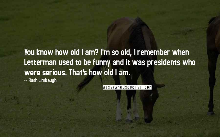 Rush Limbaugh Quotes: You know how old I am? I'm so old, I remember when Letterman used to be funny and it was presidents who were serious. That's how old I am.