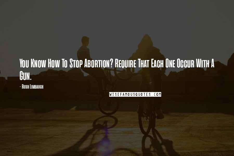 Rush Limbaugh Quotes: You Know How To Stop Abortion? Require That Each One Occur With A Gun.