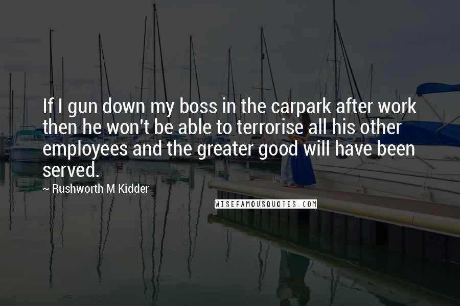 Rushworth M Kidder Quotes: If I gun down my boss in the carpark after work then he won't be able to terrorise all his other employees and the greater good will have been served.