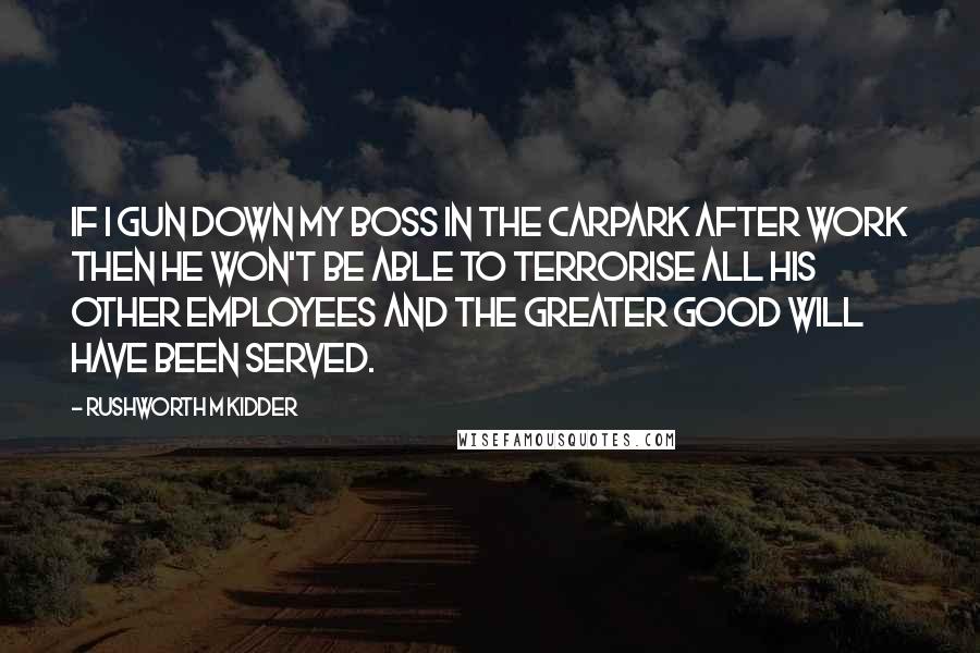 Rushworth M Kidder Quotes: If I gun down my boss in the carpark after work then he won't be able to terrorise all his other employees and the greater good will have been served.