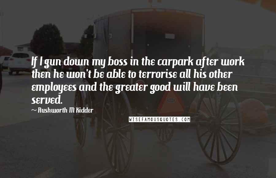 Rushworth M Kidder Quotes: If I gun down my boss in the carpark after work then he won't be able to terrorise all his other employees and the greater good will have been served.