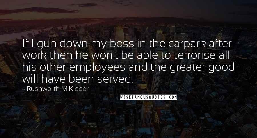 Rushworth M Kidder Quotes: If I gun down my boss in the carpark after work then he won't be able to terrorise all his other employees and the greater good will have been served.