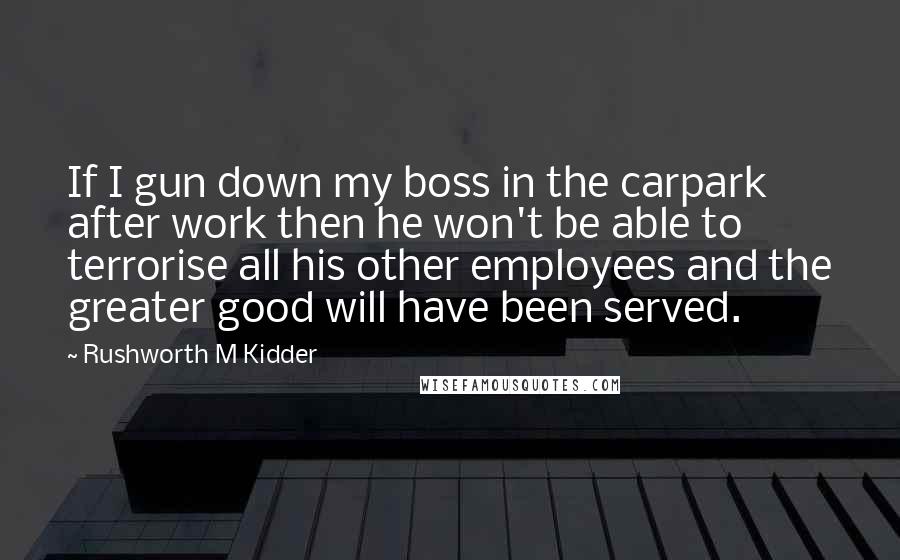 Rushworth M Kidder Quotes: If I gun down my boss in the carpark after work then he won't be able to terrorise all his other employees and the greater good will have been served.