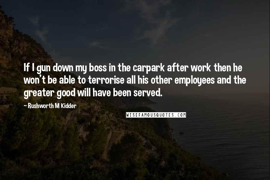 Rushworth M Kidder Quotes: If I gun down my boss in the carpark after work then he won't be able to terrorise all his other employees and the greater good will have been served.