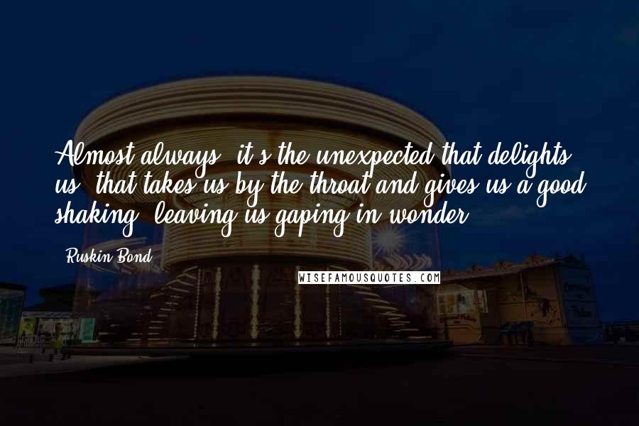 Ruskin Bond Quotes: Almost always, it's the unexpected that delights us, that takes us by the throat and gives us a good shaking, leaving us gaping in wonder.