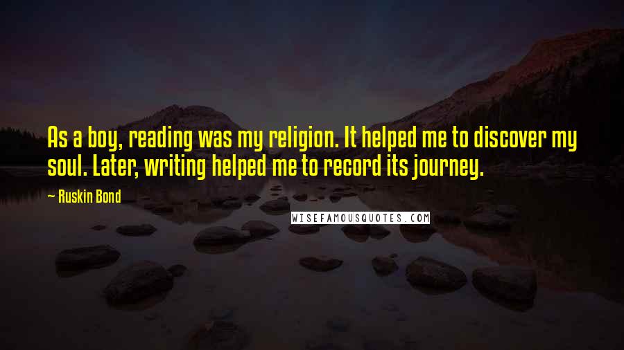 Ruskin Bond Quotes: As a boy, reading was my religion. It helped me to discover my soul. Later, writing helped me to record its journey.