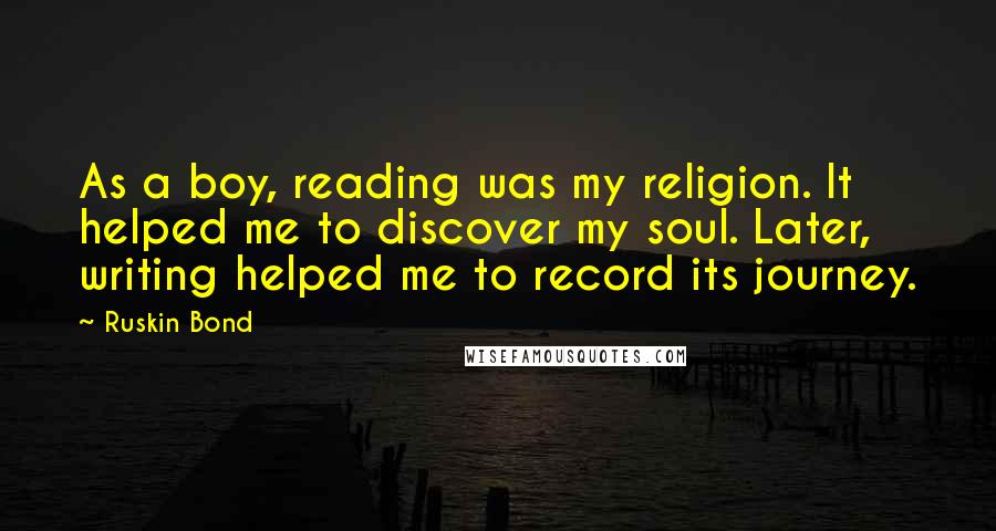 Ruskin Bond Quotes: As a boy, reading was my religion. It helped me to discover my soul. Later, writing helped me to record its journey.