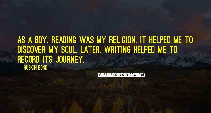 Ruskin Bond Quotes: As a boy, reading was my religion. It helped me to discover my soul. Later, writing helped me to record its journey.