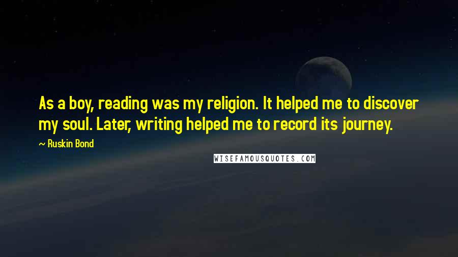 Ruskin Bond Quotes: As a boy, reading was my religion. It helped me to discover my soul. Later, writing helped me to record its journey.