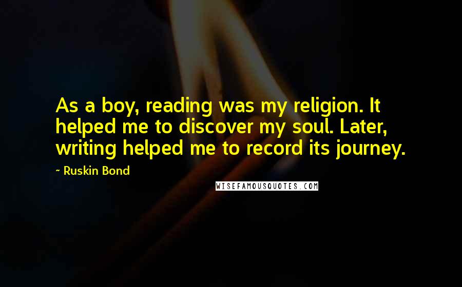 Ruskin Bond Quotes: As a boy, reading was my religion. It helped me to discover my soul. Later, writing helped me to record its journey.