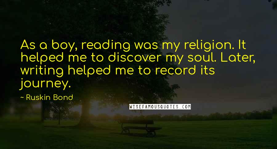 Ruskin Bond Quotes: As a boy, reading was my religion. It helped me to discover my soul. Later, writing helped me to record its journey.