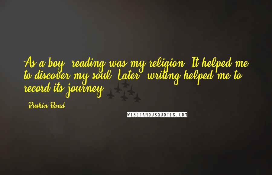 Ruskin Bond Quotes: As a boy, reading was my religion. It helped me to discover my soul. Later, writing helped me to record its journey.