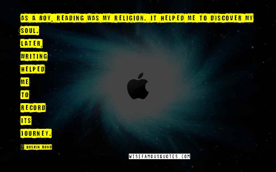 Ruskin Bond Quotes: As a boy, reading was my religion. It helped me to discover my soul. Later, writing helped me to record its journey.