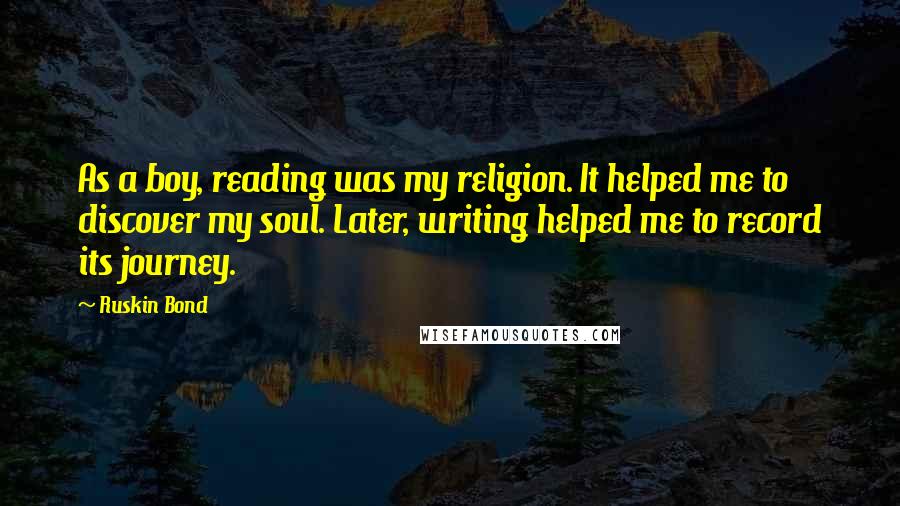 Ruskin Bond Quotes: As a boy, reading was my religion. It helped me to discover my soul. Later, writing helped me to record its journey.