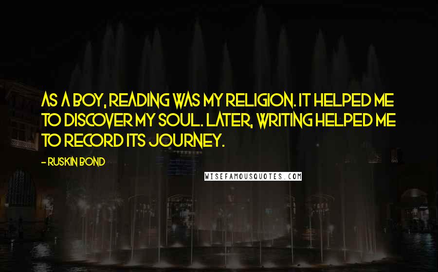 Ruskin Bond Quotes: As a boy, reading was my religion. It helped me to discover my soul. Later, writing helped me to record its journey.