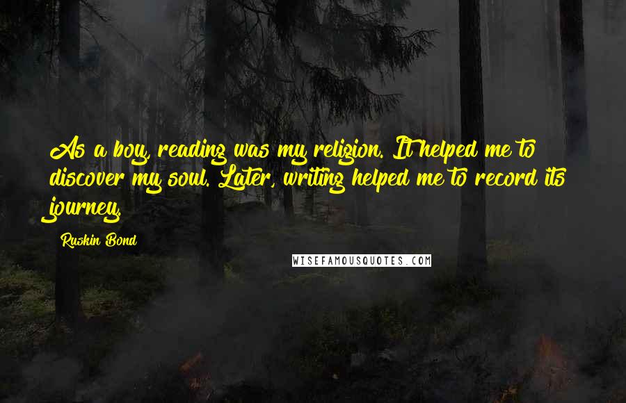 Ruskin Bond Quotes: As a boy, reading was my religion. It helped me to discover my soul. Later, writing helped me to record its journey.