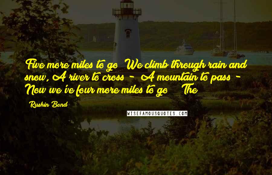 Ruskin Bond Quotes: Five more miles to go! We climb through rain and snow, A river to cross -  A mountain to pass -  Now we've four more miles to go!   The