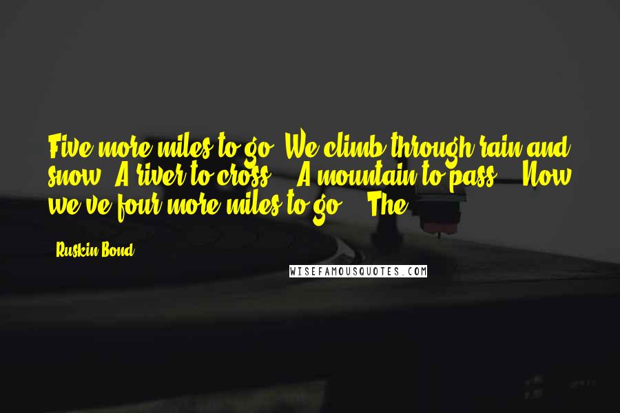 Ruskin Bond Quotes: Five more miles to go! We climb through rain and snow, A river to cross -  A mountain to pass -  Now we've four more miles to go!   The