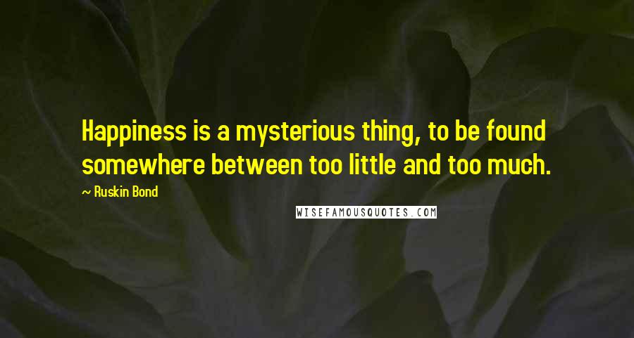 Ruskin Bond Quotes: Happiness is a mysterious thing, to be found somewhere between too little and too much.