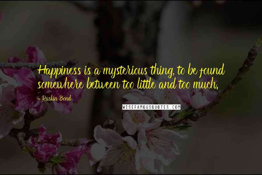 Ruskin Bond Quotes: Happiness is a mysterious thing, to be found somewhere between too little and too much.