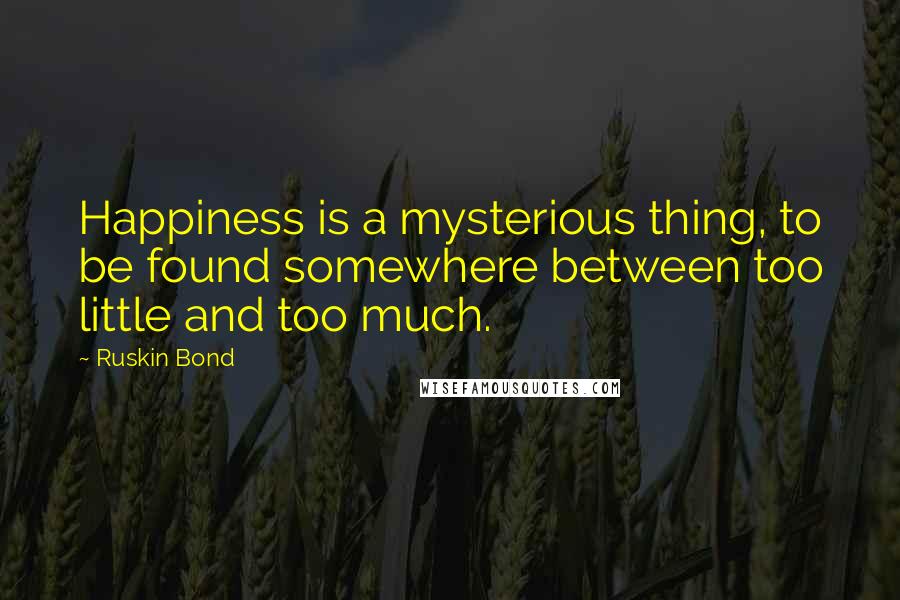 Ruskin Bond Quotes: Happiness is a mysterious thing, to be found somewhere between too little and too much.