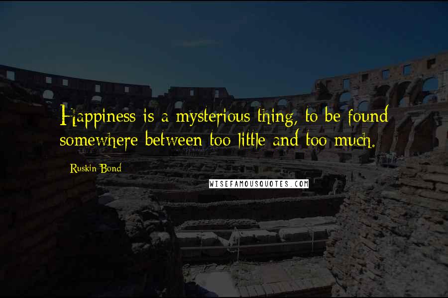 Ruskin Bond Quotes: Happiness is a mysterious thing, to be found somewhere between too little and too much.