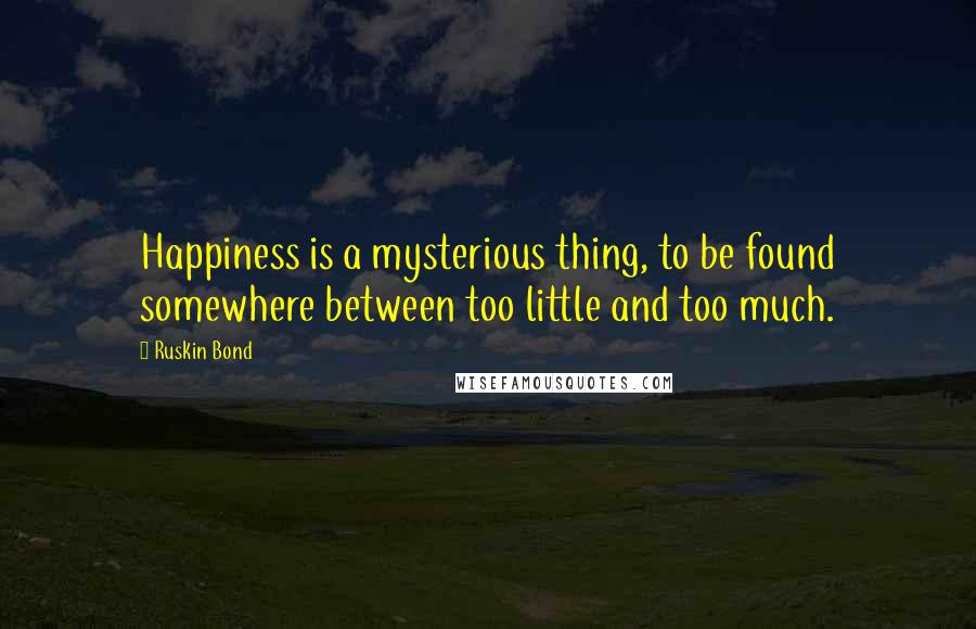 Ruskin Bond Quotes: Happiness is a mysterious thing, to be found somewhere between too little and too much.