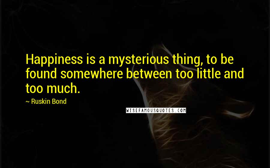 Ruskin Bond Quotes: Happiness is a mysterious thing, to be found somewhere between too little and too much.