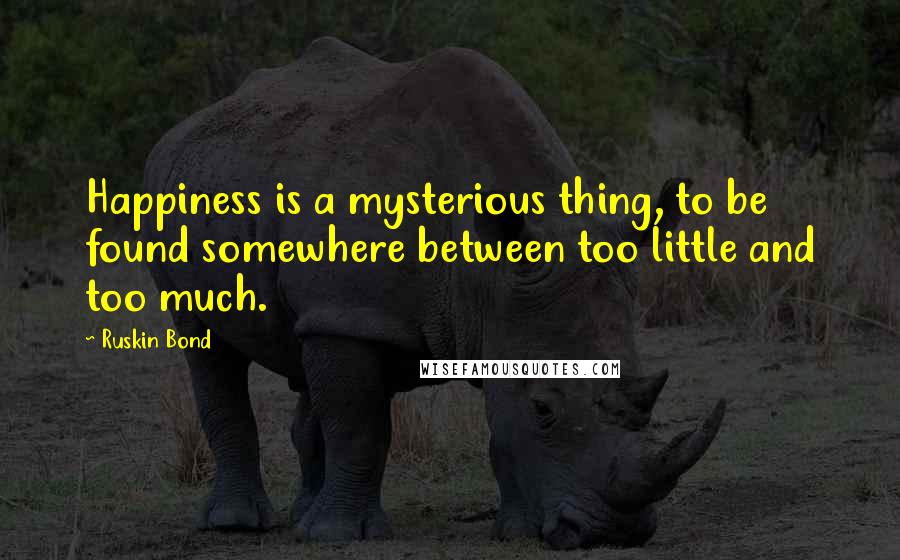 Ruskin Bond Quotes: Happiness is a mysterious thing, to be found somewhere between too little and too much.