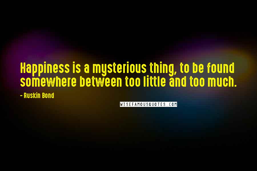 Ruskin Bond Quotes: Happiness is a mysterious thing, to be found somewhere between too little and too much.