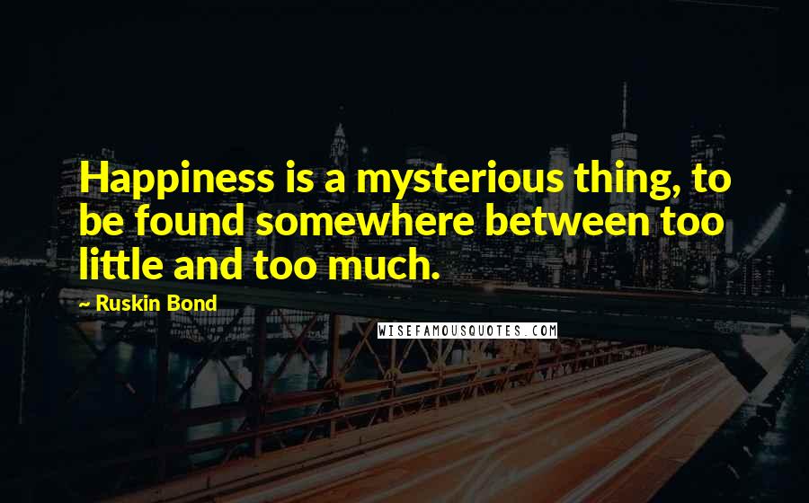 Ruskin Bond Quotes: Happiness is a mysterious thing, to be found somewhere between too little and too much.