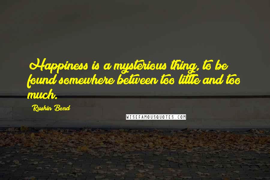 Ruskin Bond Quotes: Happiness is a mysterious thing, to be found somewhere between too little and too much.