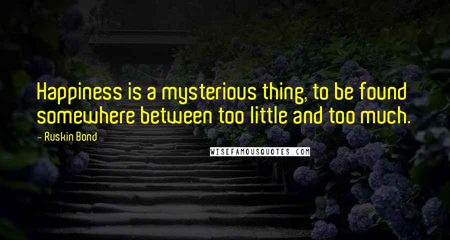 Ruskin Bond Quotes: Happiness is a mysterious thing, to be found somewhere between too little and too much.