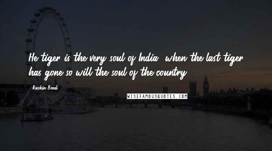 Ruskin Bond Quotes: He tiger is the very soul of India,&when the last tiger has gone,so will the soul of the country.