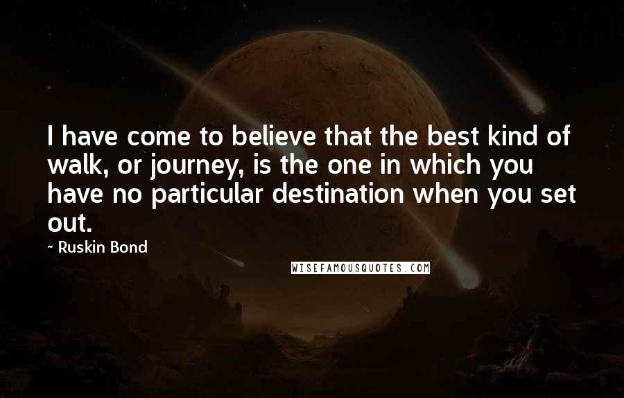 Ruskin Bond Quotes: I have come to believe that the best kind of walk, or journey, is the one in which you have no particular destination when you set out.