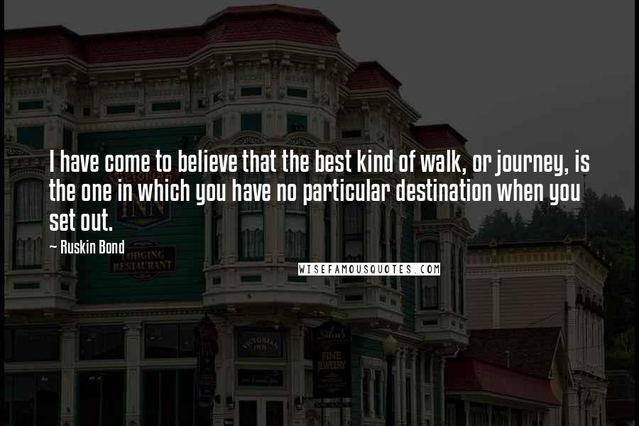 Ruskin Bond Quotes: I have come to believe that the best kind of walk, or journey, is the one in which you have no particular destination when you set out.