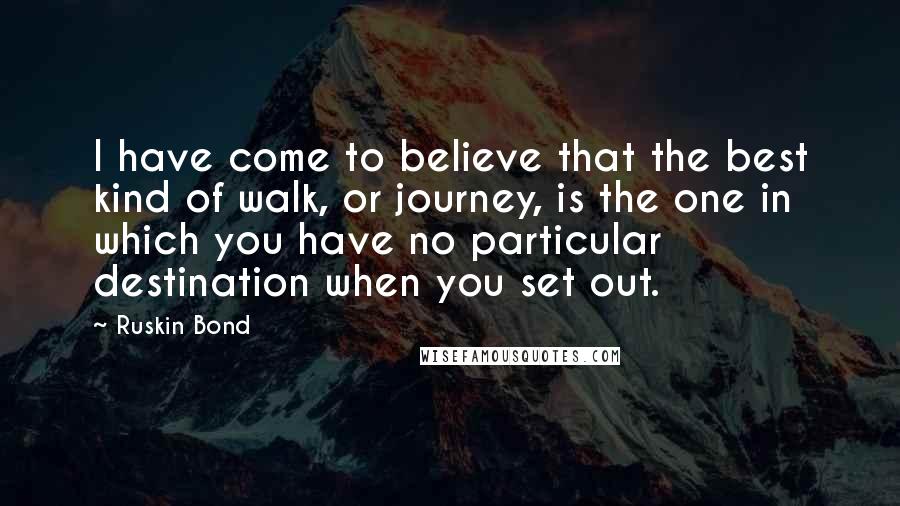 Ruskin Bond Quotes: I have come to believe that the best kind of walk, or journey, is the one in which you have no particular destination when you set out.