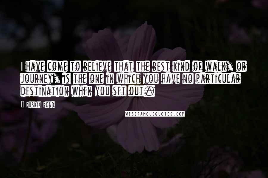 Ruskin Bond Quotes: I have come to believe that the best kind of walk, or journey, is the one in which you have no particular destination when you set out.