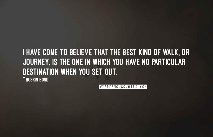 Ruskin Bond Quotes: I have come to believe that the best kind of walk, or journey, is the one in which you have no particular destination when you set out.