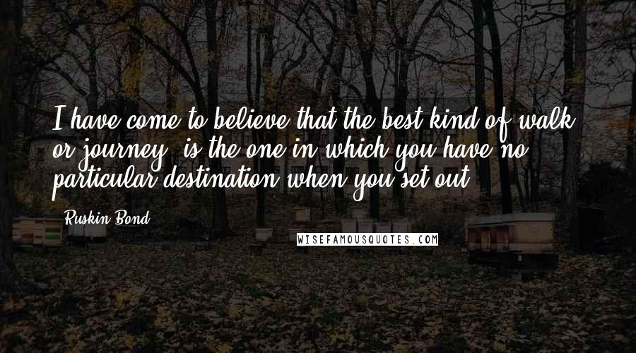 Ruskin Bond Quotes: I have come to believe that the best kind of walk, or journey, is the one in which you have no particular destination when you set out.