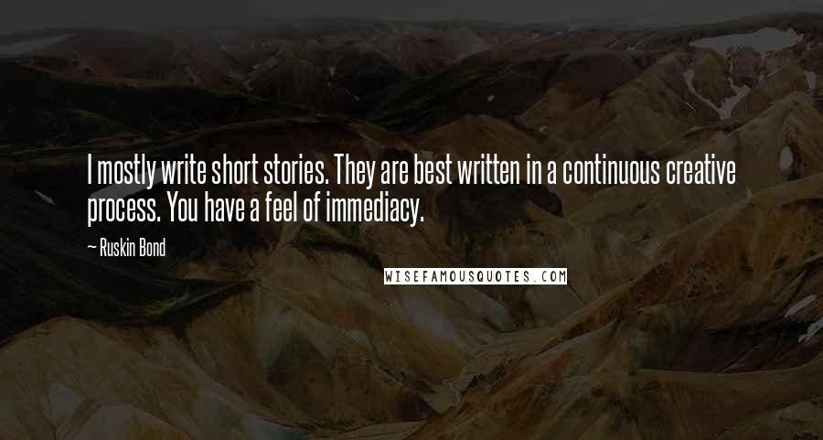 Ruskin Bond Quotes: I mostly write short stories. They are best written in a continuous creative process. You have a feel of immediacy.