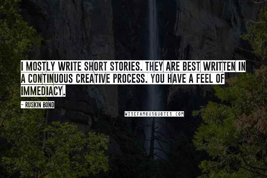 Ruskin Bond Quotes: I mostly write short stories. They are best written in a continuous creative process. You have a feel of immediacy.