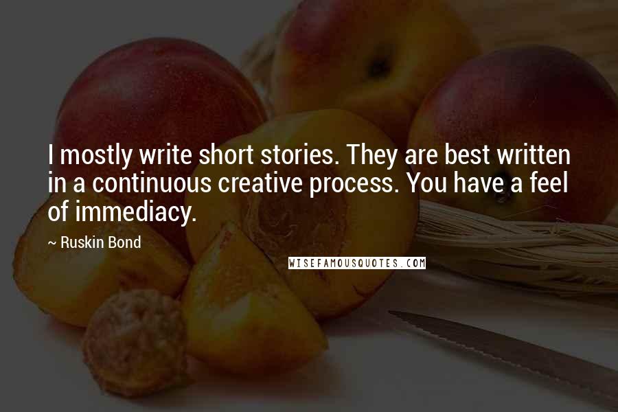 Ruskin Bond Quotes: I mostly write short stories. They are best written in a continuous creative process. You have a feel of immediacy.