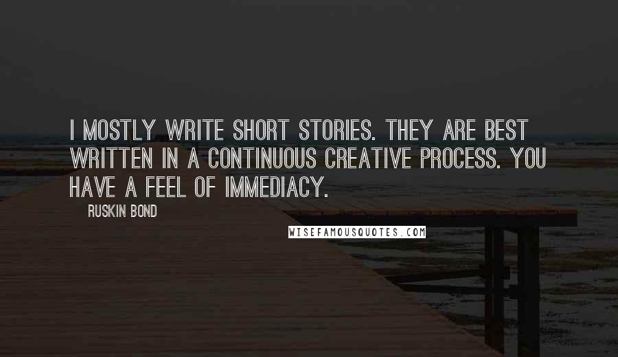 Ruskin Bond Quotes: I mostly write short stories. They are best written in a continuous creative process. You have a feel of immediacy.