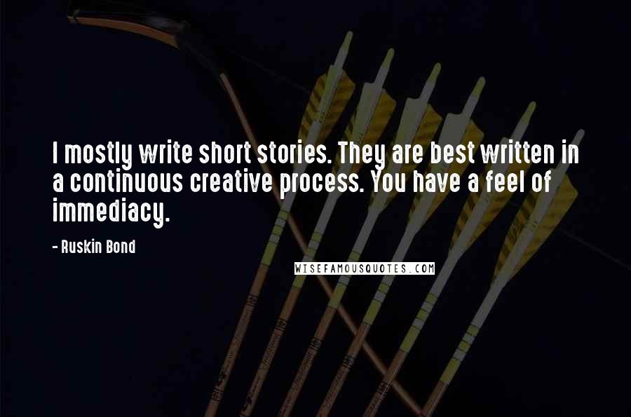 Ruskin Bond Quotes: I mostly write short stories. They are best written in a continuous creative process. You have a feel of immediacy.