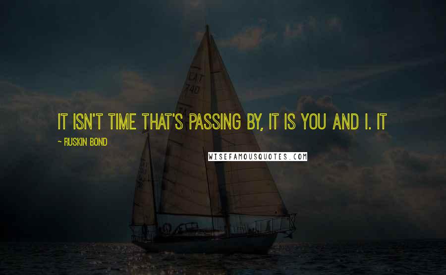 Ruskin Bond Quotes: It isn't time that's passing by, it is you and I. It