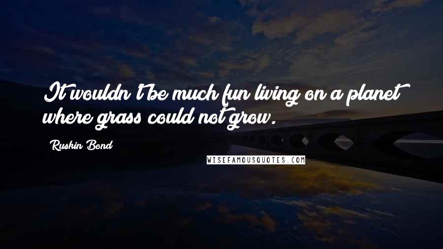 Ruskin Bond Quotes: It wouldn't be much fun living on a planet where grass could not grow.