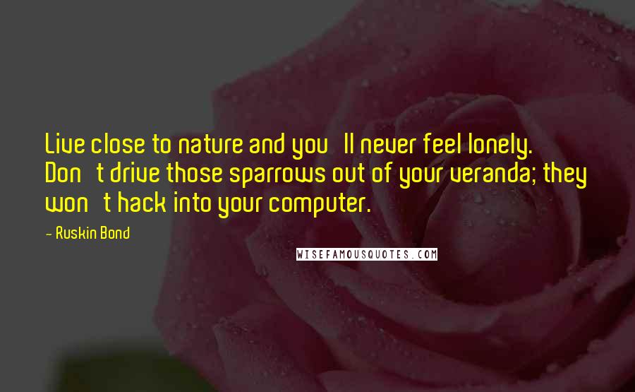 Ruskin Bond Quotes: Live close to nature and you'll never feel lonely. Don't drive those sparrows out of your veranda; they won't hack into your computer.